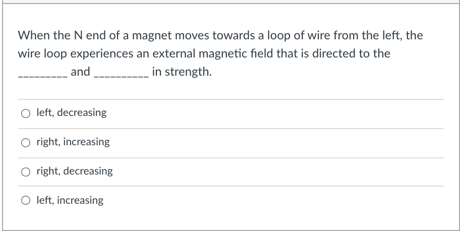 When the N end of a magnet moves towards a loop of wire from the left, the
wire loop experiences an external magnetic field that is directed to the
and
in strength.
left, decreasing
O right, increasing
O right, decreasing
O left, increasing
