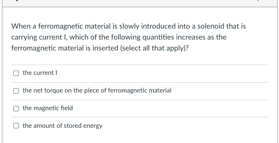 When a ferromagnetic material is slowly introduced into a solenoid that is
carrying current I, which of the following quantities increases as the
ferromagnetic material is inserted (select all that apply)?
the current
O the net torque on the piece of ferromagnetic material
O the magnetic field
the amount of stored energy
