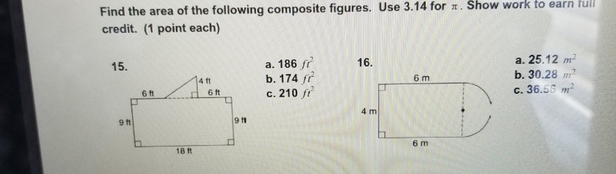 Find the area of the following composite figures. Use 3.14 for a. Show work to earn tull
credit. (1 point each)
a. 186 fr
b. 174 fr
c. 210 fr
a. 25.12 m?
b. 30.28 m2
16.
15.
6 m
4 ft
6ft
c. 36.56 m
6 ft
4 m
9 ft
6 m
18 ft
