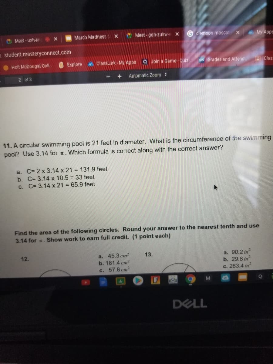 C Meet - uxh-kn x
March MadnessMX
O Meet - gdh-zukw-e X
G clemson mascot
My Apps
student.masteryconnect.com
Holt McDougal Onli.
Explore
ClassLink- My Apps a Join a Game-Quizi.
SIS Grades and Attend.
AClas
2 of 3
Automatic Zoom :
11. A circular swimming pool is 21 feet in diameter. What is the circumference of the swimming
pool? Use 3.14 for . Which formula is correct along with the correct answer?
a. C= 2 x 3.14 x 21 = 131.9 feet
b. C= 3.14 x 10.5 = 33 feet
C. C= 3.14 x 21 = 65.9 feet
Find the area of the following circles. Round your answer to the nearest tenth and use
3.14 for x. Show work to earn full credit. (1 point each)
a. 45.3 cm?
b. 181.4 cm?
c. 57.8 cm2
a. 90.2 in
b. 29.8 in
c. 283.4 in
12.
13.
F
M
DELL
