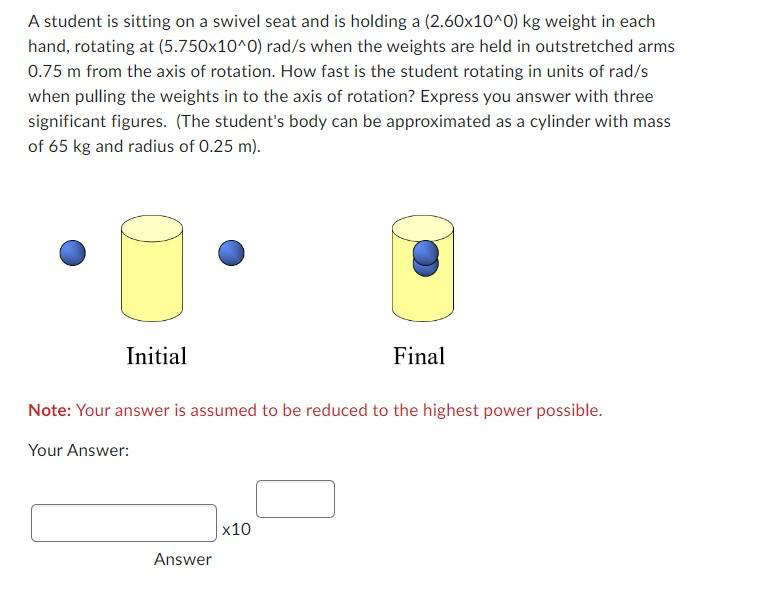 A student is sitting on a swivel seat and is holding a (2.60x10^0) kg weight in each
hand, rotating at (5.750x10^0) rad/s when the weights are held in outstretched arms
0.75 m from the axis of rotation. How fast is the student rotating in units of rad/s
when pulling the weights in to the axis of rotation? Express you answer with three
significant figures. (The student's body can be approximated as a cylinder with mass
of 65 kg and radius of 0.25 m).
Initial
Note: Your answer is assumed to be reduced to the highest power possible.
Your Answer:
Answer
Final
x10