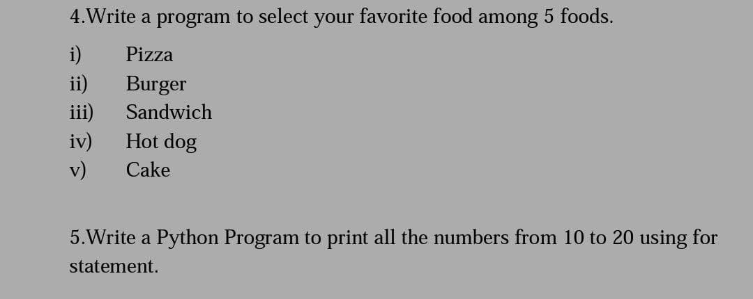 4.Write a program to select your favorite food among 5 foods.
i)
ii)
Pizza
Burger
iii)
Hot dog
Sandwich
iv)
v)
Cake
5.Write a Python Program to print all the numbers from 10 to 20 using for
statement.
