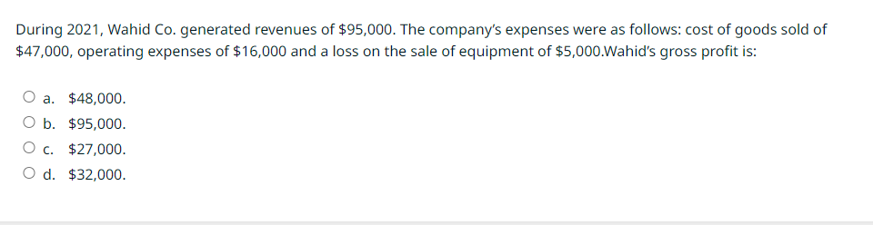 During 2021, Wahid Co. generated revenues of $95,000. The company's expenses were as follows: cost of goods sold of
$47,000, operating expenses of $16,000 and a loss on the sale of equipment of $5,000.Wahid's gross profit is:
O a. $48,000.
O b. $95,000.
O c. $27,000.
O d. $32,000.