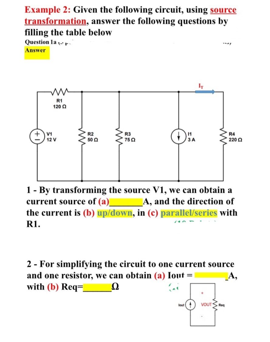 Example 2: Given the following circuit, using source
transformation, answer the following questions by
filling the table below
Question la ( r-
Answer
IT
R1
120 2
V1
R2
50 2
R3
750
R4
12 V
3 A
220 2
1- By transforming the source V1, we can obtain a
current source of (a)_
the current is (b) up/down, in (c) parallel/series with
A, and the direction of
R1.
2 - For simplifying the circuit to one current source
and one resistor, we can obtain (a) Iout =
with (b) Req=
_A,
lout
VOUT
Req
