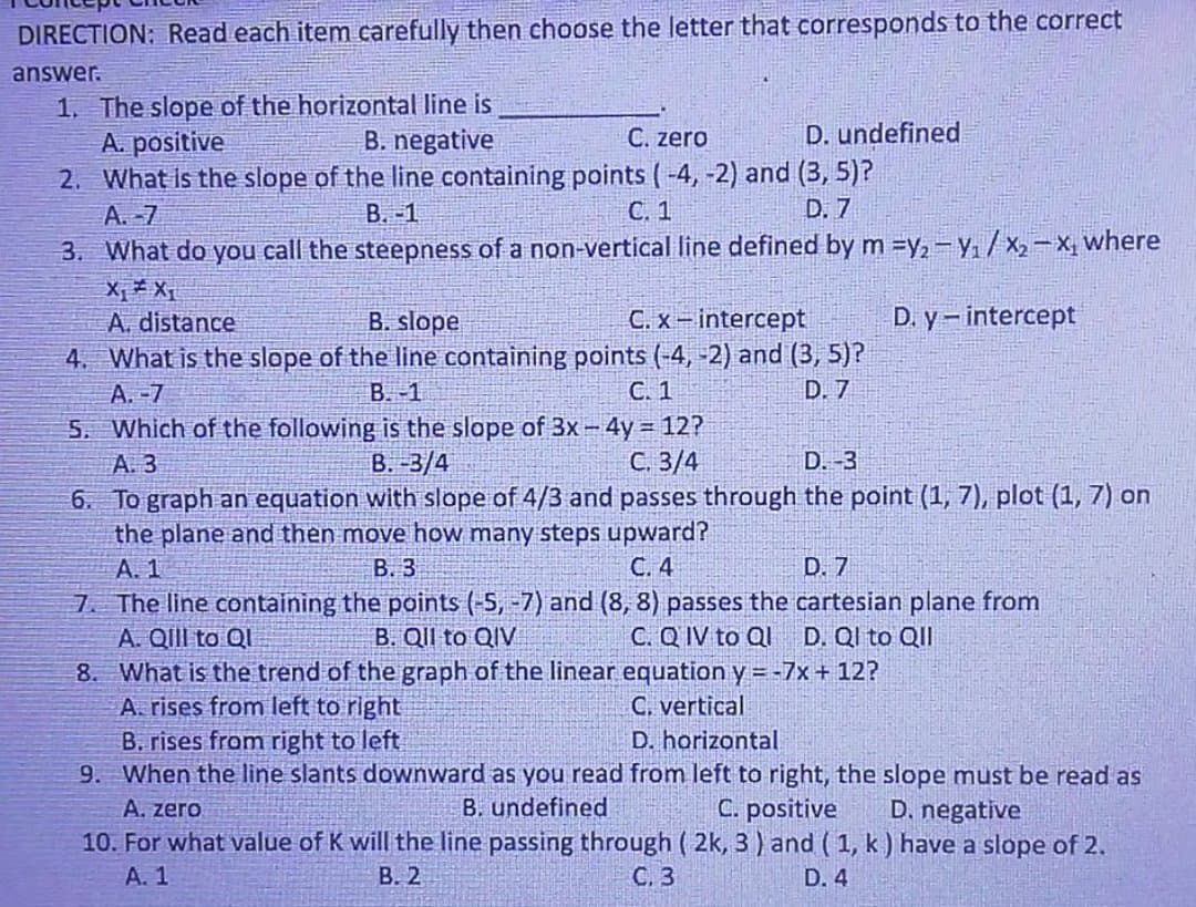 DIRECTION: Read each item carefully then choose the letter that corresponds to the correct
answer.
1. The slope of the horizontal line is
A. positive
2. What is the slope of the line containing points ( -4, -2) and (3, 5)?
B. negative
C. zero
D. undefined
A. -7
B. -1
С. 1
D. 7
3. What do you call the steepness of a non-vertical line defined by m =y, -Y./x2-X, where
X, X
A. distance
C. x- intercept
D. y- intercept
B. slope
4. What is the slope of the line containing points (-4, -2) and (3, 5)?
B. -1
A.-7
C. 1
D. 7
5. Which of the following is the slope of 3x -4y 12?
B. -3/4
С. 3/4
6. To graph an equation with slope of 4/3 and passes through the point (1, 7), plot (1, 7) on
A. 3
D.-3
the plane and then move how many steps upward?
B. 3
A. 1
C. 4
D. 7
7. The line containing the points (-5, -7) and (8, 8) passes the cartesian plane from
A. QIII to Ql
What is the trend of the graph of the linear equation y = -7x + 12?
A. rises from left to right
B. rises from right to left
9. When the line slants downward as you read from left to right, the slope must be read as
B. Qll to QIV
C. Q IV to Ql D. Ql to QII
8.
C. vertical
D. horizontal
A. zero
B. undefined
C. positive
D. negative
10. For what value of K will the line passing through ( 2k, 3 ) and ( 1, k) have a slope of 2.
A. 1
В. 2
С. 3
D. 4
