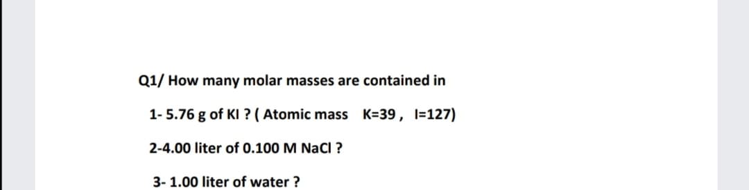 Q1/ How many molar masses are contained in
1- 5.76 g of KI ? ( Atomic mass K=39, l=127)
2-4.00 liter of 0.100 M NaCI ?
3- 1.00 liter of water ?
