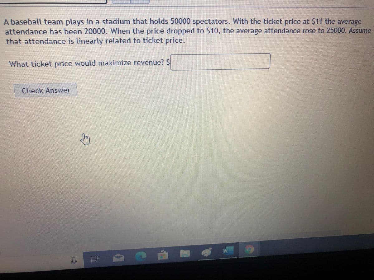 A baseball team plays in a stadium that holds 50000 spectators. With the ticket price at $11 the average
attendance has been 20000. When the price dropped to $10, the average attendance rose to 25000. Assume
that attendance is linearly related to ticket price.
What ticket price would maximize revenue? $
Check Answer
