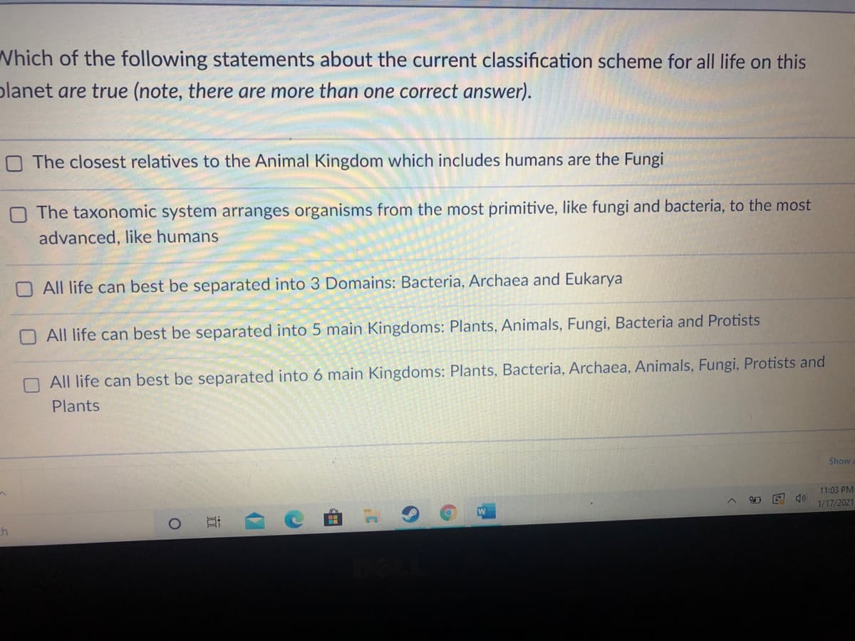 Which of the following statements about the current classification scheme for all life on this
planet are true (note, there are more than one correct answer).
O The closest relatives to the Animal Kingdom which includes humans are the Fungi
The taxonomic system arranges organisms from the most primitive, like fungi and bacteria, to the most
advanced, like humans
All life can best be separated into 3 Domains: Bacteria, Archaea and Eukarya
All life can best be separated into 5 main Kingdoms: Plants, Animals, Fungi, Bacteria and Protists
All life can best be separated into 6 main Kingdoms: Plants, Bacteria, Archaea, Animals, Fungi, Protists and
Plants
Show
11:03 PM
1/17/2021
ch
近
