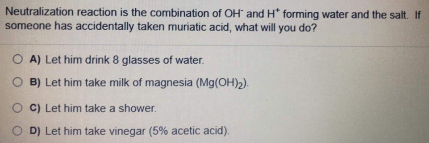 Neutralization reaction is the combination of OH and H* forming water and the salt. If
someone has accidentally taken muriatic acid, what will you do?
O A) Let him drink 8 glasses of water.
O B) Let him take milk of magnesia (Mg(OH)2).
O C) Let him take a shower.
O D) Let him take vinegar (5% acetic acid).
