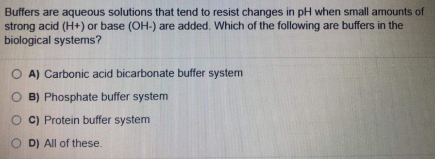 Buffers are aqueous solutions that tend to resist changes in pH when small amounts of
strong acid (H+) or base (OH-) are added. Which of the following are buffers in the
biological systems?
O A) Carbonic acid bicarbonate buffer system
O B) Phosphate buffer system
O C) Protein buffer system
O D) All of these.
