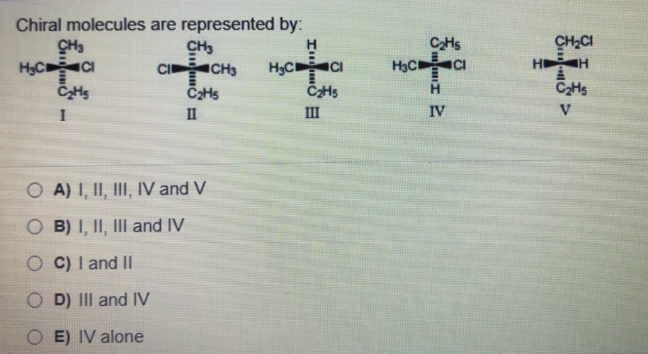 Chiral molecules are represented by:
CH3
CH3
CI CH3
H
HọCCI
C2HS
CH,CI
H3C CI
ICI
CI
H3C
HI
C2H5
H.
C2HS
II
III
IV
V
O A) I, II, III, IV and V
O B) I, II, III and IV
O C) I and II
O D) III and IV
E) IV alone
