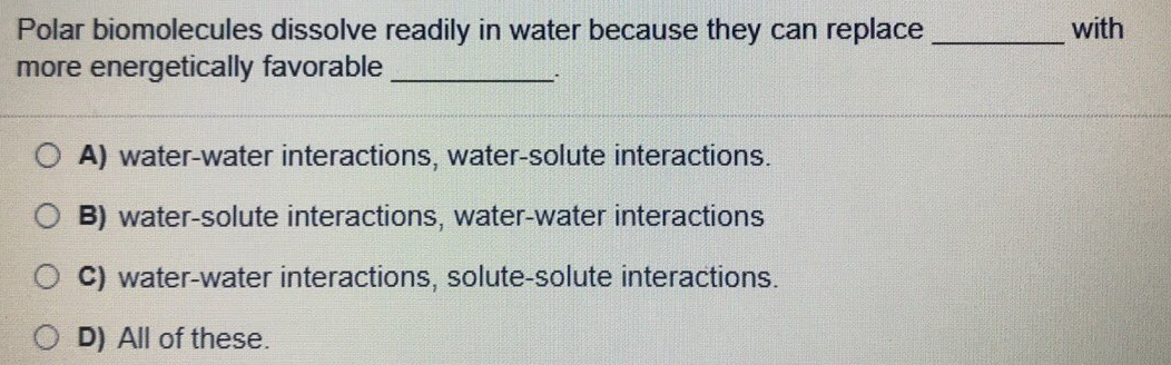 with
Polar biomolecules dissolve readily in water because they can replace
more energetically favorable
O A) water-water interactions, water-solute interactions.
B) water-solute interactions, water-water interactions
C) water-water interactions, solute-solute interactions.
D) All of these.
