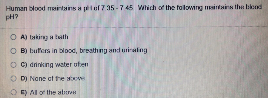 Human blood maintains a pH of 7.35 - 7.45. Which of the following maintains the blood
pH?
A) taking a bath
B) buffers in blood, breathing and urinating
C) drinking water often
D) None of the above
E) All of the above
