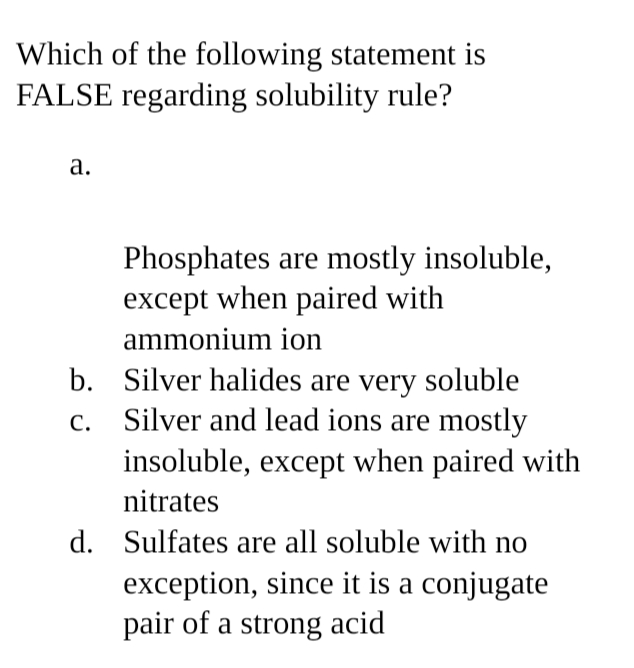 Which of the following statement is
FALSE regarding solubility rule?
a.
Phosphates are mostly insoluble,
except when paired with
ammonium ion
C.
b. Silver halides are very soluble
Silver and lead ions are mostly
insoluble, except when paired with
nitrates
d. Sulfates are all soluble with no
exception, since it is a conjugate
pair of a strong acid