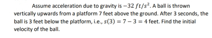 Assume acceleration due to gravity is -32 ft/s². A ball is thrown
vertically upwards from a platform 7 feet above the ground. After 3 seconds, the
ball is 3 feet below the platform, i.e., s(3) = 7 -3 = 4 feet. Find the initial
velocity of the ball.