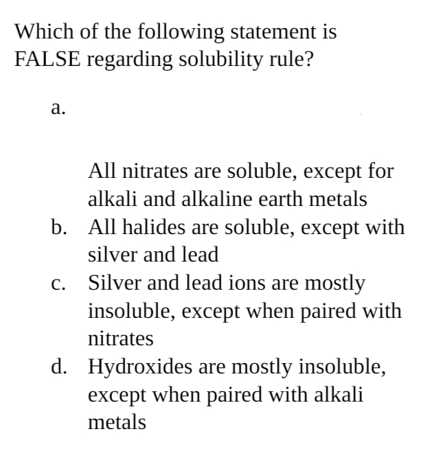 Which of the following statement is
FALSE regarding solubility rule?
a.
All nitrates are soluble, except for
alkali and alkaline earth metals
b. All halides are soluble, except with
silver and lead
C.
Silver and lead ions are mostly
insoluble, except when paired with
nitrates
d. Hydroxides are mostly insoluble,
except when paired with alkali
metals