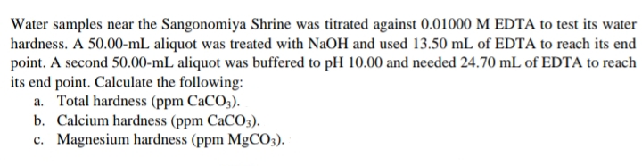 Water samples near the Sangonomiya Shrine was titrated against 0.01000 M EDTA to test its water
hardness. A 50.00-mL aliquot was treated with NaOH and used 13.50 mL of EDTA to reach its end
point. A second 50.00-mL aliquot was buffered to pH 10.00 and needed 24.70 mL of EDTA to reach
its end point. Calculate the following:
a. Total hardness (ppm CaCO3).
b. Calcium hardness (ppm CaCO3).
c. Magnesium hardness (ppm MgCO3).