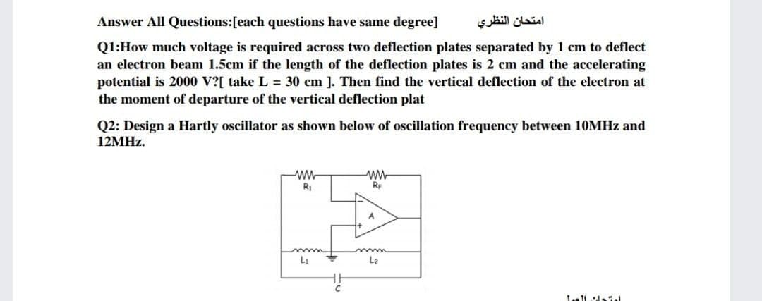 Answer All Questions:[each questions have same degree]
امتحان النظري
Q1:How much voltage is required across two deflection plates separated by 1 cm to deflect
an electron beam 1.5cm if the length of the deflection plates is 2 cm and the accelerating
potential is 2000 V?[ take L = 30 cm ]. Then find the vertical deflection of the electron at
the moment of departure of the vertical deflection plat
Q2: Design a Hartly oscillator as shown below of oscillation frequency between 10MHZ and
12MHZ.
ww
w-
Rp
