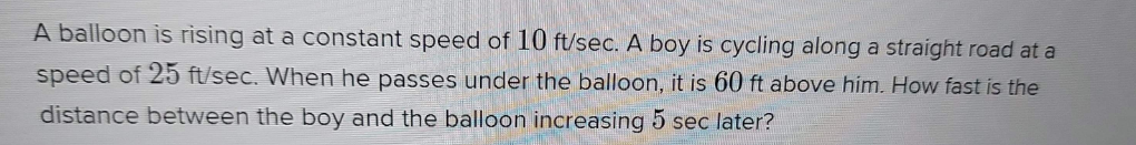 A balloon is rising at a constant speed of 10 ft/sec. A boy is cycling along a straight road at a
speed of 25 ft/sec. When he passes under the balloon, it is 60 ft above him. How fast is the
distance between the boy and the balloon increasing 5 sec later?
