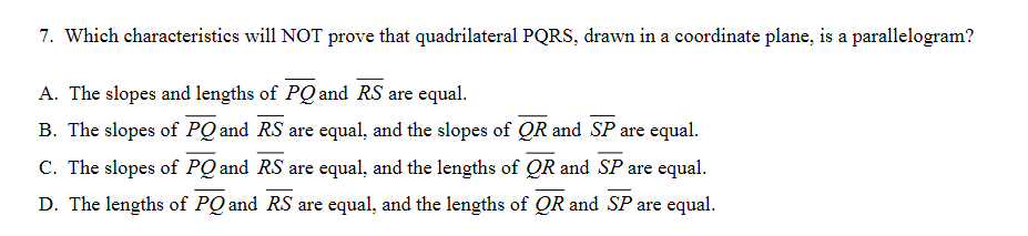 7. Which characteristics will NOT prove that quadrilateral PQRS, drawn in a coordinate plane, is a parallelogram?
A. The slopes and lengths of PQ and RS are equal.
B. The slopes of PQ and RS are equal, and the slopes of QR and SP are equal.
C. The slopes of PQ and RS are equal, and the lengths of QR and SP are equal.
D. The lengths of PQ and RS are equal, and the lengths of QR and SP are equal.
