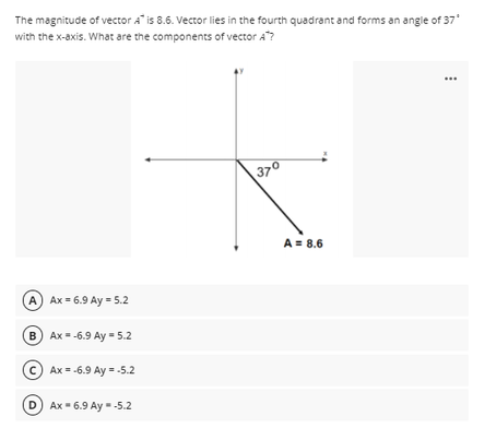 The magnitude of vector A is 8.6. Vector lies in the fourth quadrant and forms an angle of 37
with the x-axis. What are the components of vector A"?
370
A = 8.6
A Ax = 6.9 Ay = 5.2
B Ax = -6.9 Ay = 5.2
c) Ax = -6.9 Ay = -5.2
D) Ax - 6.9 Ay - -5.2
