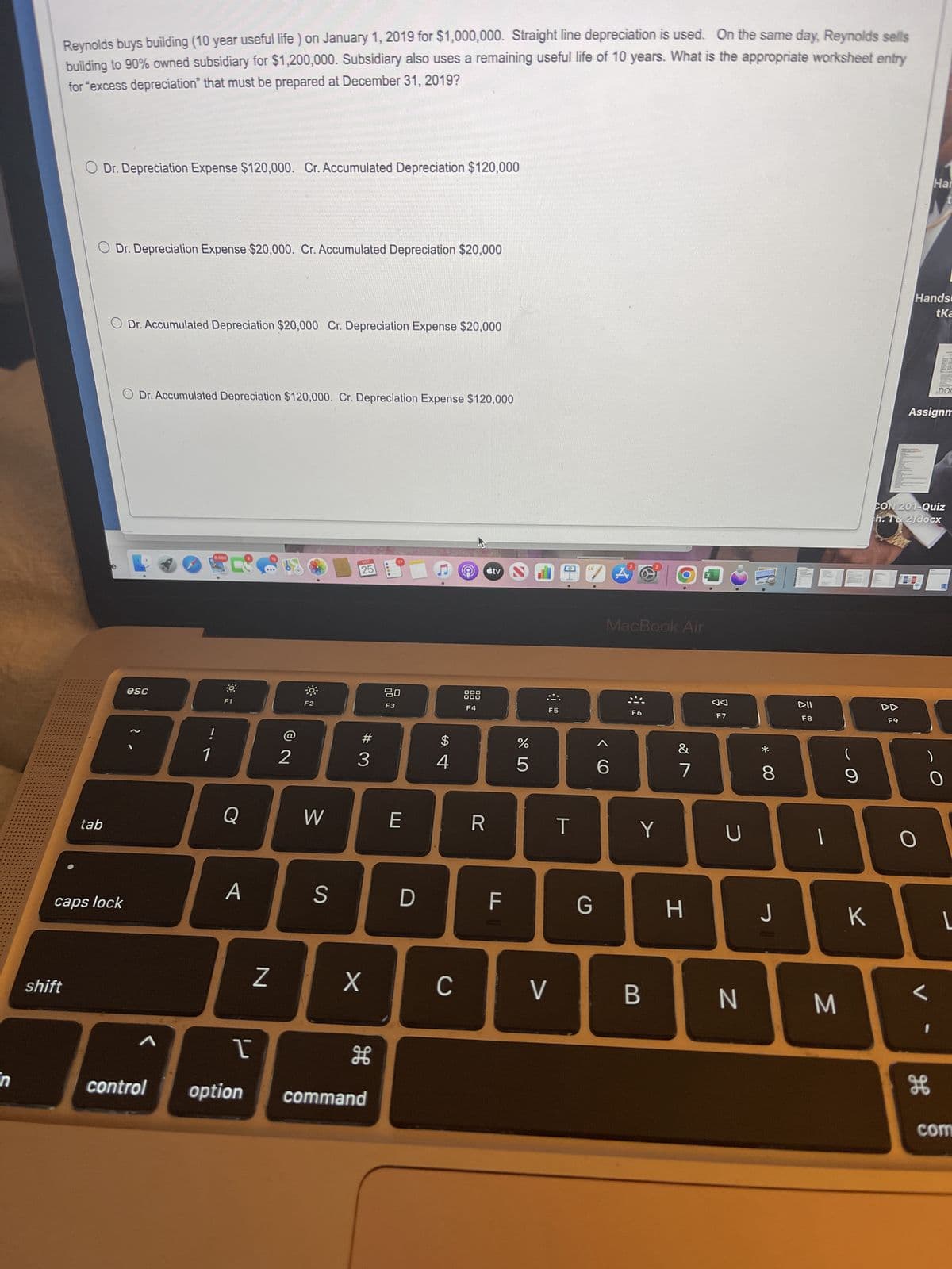 in
Reynolds buys building (10 year useful life) on January 1, 2019 for $1,000,000. Straight line depreciation is used. On the same day, Reynolds sells
building to 90% owned subsidiary for $1,200,000. Subsidiary also uses a remaining useful life of 10 years. What is the appropriate worksheet entry
for "excess depreciation" that must be prepared at December 31, 2019?
shift
O Dr. Depreciation Expense $120,000. Cr. Accumulated Depreciation $120,000
O Dr. Depreciation Expense $20,000. Cr. Accumulated Depreciation $20,000
tab
O Dr. Accumulated Depreciation $20,000 Cr. Depreciation Expense $20,000
caps lock
O Dr. Accumulated Depreciation $120,000. Cr. Depreciation Expense $120,000
esc
1
9,680
!
1
Q
A
T
control option
Z
72
W
S
OCT
25
#3
X
H
command
80
F3
E
D
$
4
с
160
000
000
F4
R
tv
F
175⁰
%
F5
V
T
G
<CO
A
MacBook Air
6
www
F6
Y
B
&
7
H
F7
U
N
* 00
8
J
DII
F8
M
(
9
K
DD
F9
Hands
tKa
Har
Assignm
CON 201-Quiz
h. T& 2)docx
O
)
DOC
L
K
0
L
com
