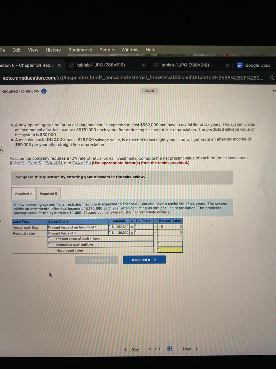 ile
Edit
View
History
Bookmarks
People
Window
Help
estion 6 - Chapter 24 Requi x
O tableb-1.JPG (788×519)
O tableb-1.JPG (788×519)
E Google Docs
ezto.mheducation.com/ext/map/index.html?_con=con&external_browser=0&launchUrl=https%253A%252F%252...
Required Homework 6
Saved
H
a. A new operating system for an existing machine is expected to cost $582,000 and have a useful life of six years. The system yields
an incremental after-tax income of $170,000 each year after deducting its straight-line depreciation. The predicted salvage value of
the system is $30,000.
b. A machine costs $420,000, has a $28,000 salvage value, is expected to last eight years, and will generate an after-tax income of
$80,000 per year after straight-line depreciation.
Assume the company requires a 10% rate of return on its investments. Compute the net present value of each potential investment.
(PV of $1, FV of $1, PVA of $1, and FVA of $1) (Use appropriate factor(s) from the tables provided.)
Complete this question by entering your answers in the tabs below.
Required A
Required B
A new operating system for an existing machine is expected to cost $582,000 and have a useful life of six years. The system
yields an incremental after-tax income of $170,000 each year after deducting its straight-line depreciation. The predicted
salvage value of the system is $30,000. (Round your answers to the nearest whole dollar.)
Select Chart
Amount
x PV Factor = Present Value
Cash Flow
$ 262,000 x
30,000 x
Annual cash flow
Present Value of an Annuity of 1
2$
Residual value
Present Value of 1
Present value of cash inflows
Immediate cash outflows
Net present value
Required B>
< Prev
6 of 11
Next >
