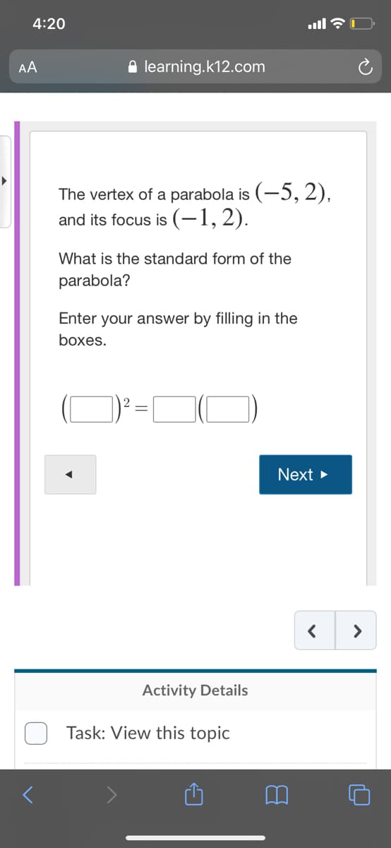 4:20
AA
A learning.k12.com
The vertex of a parabola is (-5, 2),
and its focus is (-1,2).
What is the standard form of the
parabola?
Enter your answer by filling in the
boxes.
2
Next >
>
Activity Details
Task: View this topic

