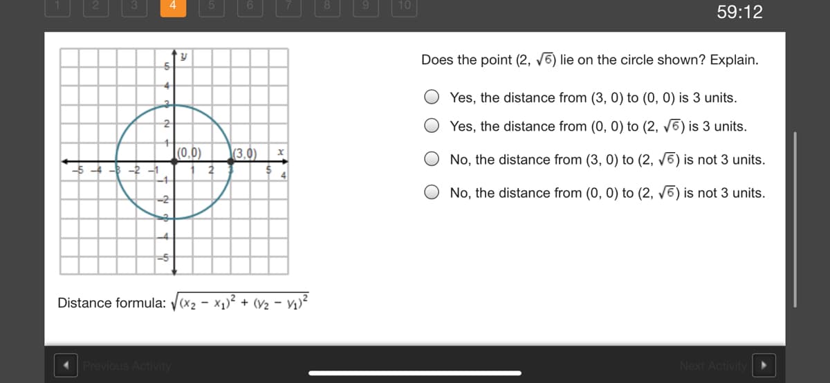 59:12
Does the point (2, v6) lie on the circle shown? Explain.
4
Yes, the distance from (3, 0) to (0, 0) is 3 units.
Yes, the distance from (0, 0) to (2, V6) is 3 units.
2
|(0,0)
(3.0)
No, the distance from (3, 0) to (2, v6) is not 3 units.
4
-1
No, the distance from (0, 0) to (2, V6) is not 3 units.
-2
Distance formula: y(x2 - x1)? + (V2 - V1)?
Previous Activity
Next Activity
O O O
