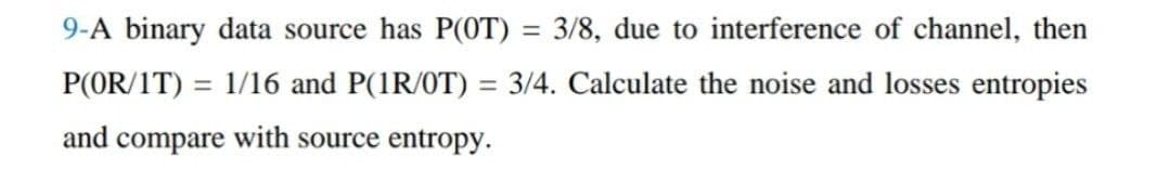 9-A binary data source has P(OT) = 3/8, due to interference of channel, then
P(OR/1T) = 1/16 and P(1R/0T) = 3/4. Calculate the noise and losses entropies
and compare with source entropy.