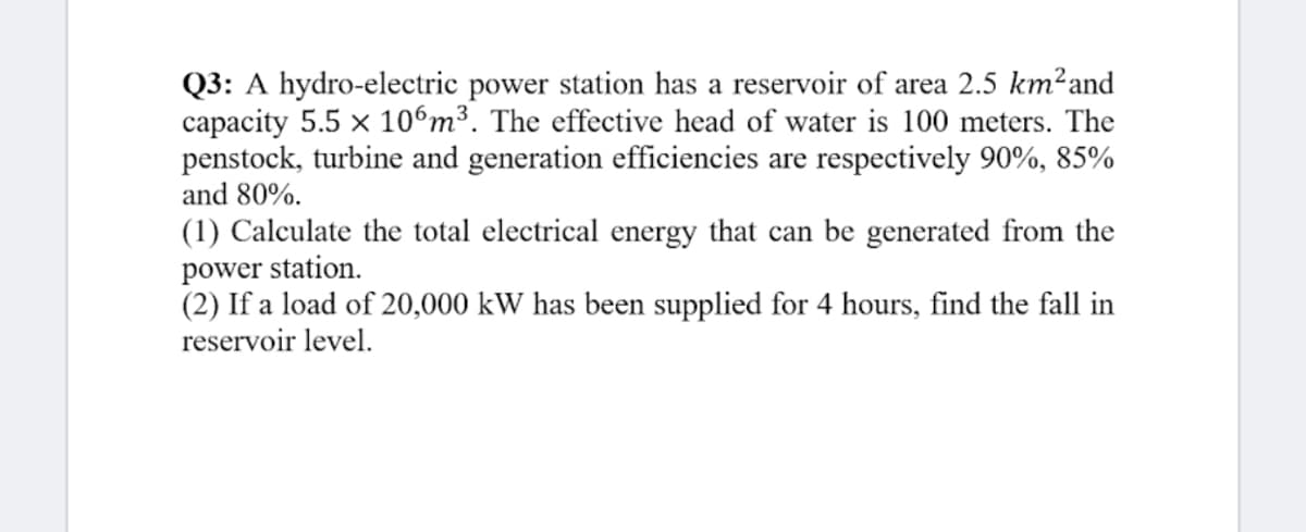 Q3: A hydro-electric power station has a reservoir of area 2.5 km²and
capacity 5.5 x 106m³. The effective head of water is 100 meters. The
penstock, turbine and generation efficiencies are respectively 90%, 85%
and 80%.
(1) Calculate the total electrical energy that can be generated from the
power station.
(2) If a load of 20,000 kW has been supplied for 4 hours, find the fall in
reservoir level.
