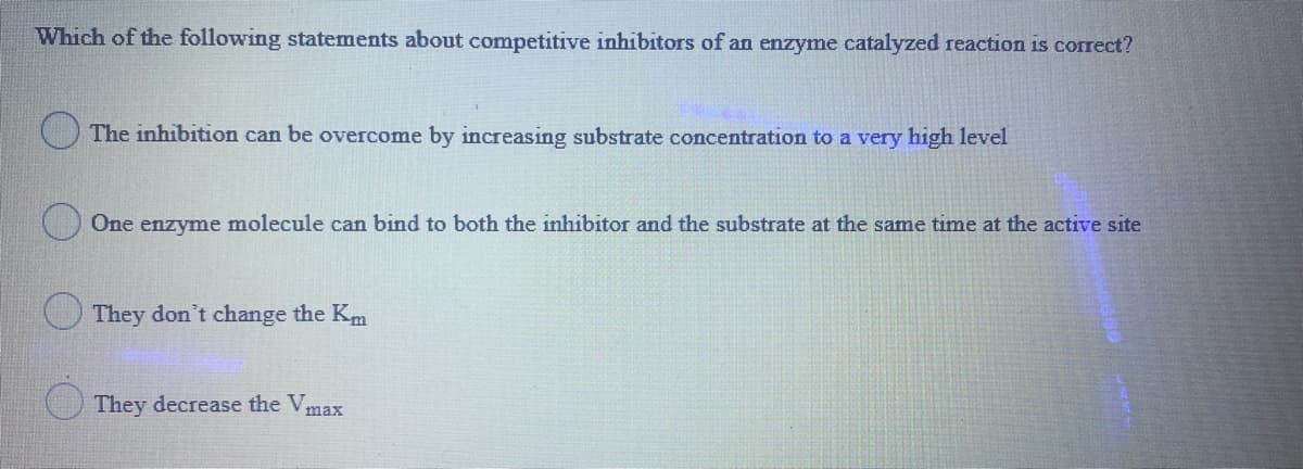 Which of the following statements about competitive inhibitors of an enzyme catalyzed reaction is correct?
The inhibition can be overcome by increasing substrate concentration to a very high level
One enzyme molecule can bind to both the inhibitor and the substrate at the same time at the active site
O They don't change the Km
( They decrease the Vmax
