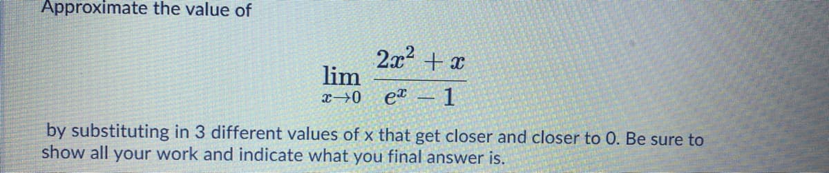 Approximate the value of
2x + x
lim
x→0_e – 1
by substituting in 3 different values of x that get closer and closer to 0. Be sure to
show all your work and indicate what you final answer is.
