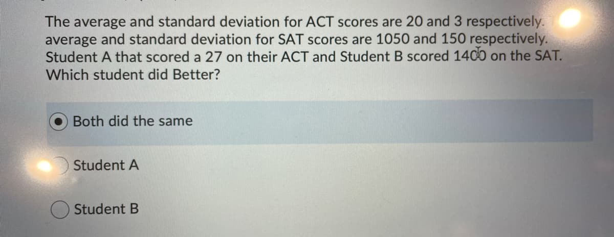 The average and standard deviation for ACT scores are 20 and 3 respectively.
average and standard deviation for SAT scores are 1050 and 150 respectively.
Student A that scored a 27 on their ACT and Student B scored 140 on the SAT.
Which student did Better?
Both did the same
Student A
O Student B
