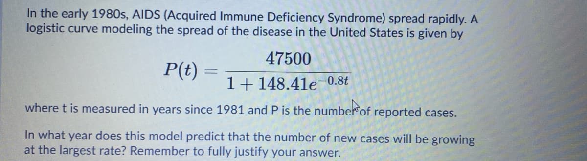 In the early 1980s, AIDS (Acquired Immune Deficiency Syndrome) spread rapidly. A
logistic curve modeling the spread of the disease in the United States is given by
47500
P(t) =
1+ 148.41e-0.8t
where t is measured in years since 1981 and P is the number of reported cases.
In what year does this model predict that the number of new cases will be growing
at the largest rate? Remember to fully justify your answer.
