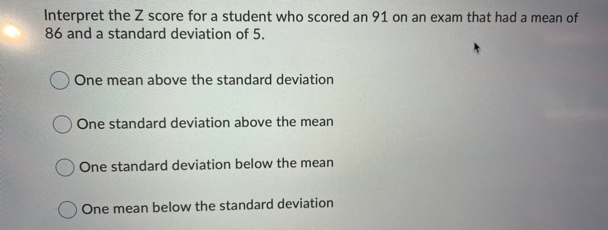 Interpret the Z score for a student who scored an 91 on an exam that had a mean of
86 and a standard deviation of 5.
One mean above the standard deviation
One standard deviation above the mean
One standard deviation below the mean
One mean below the standard deviation
