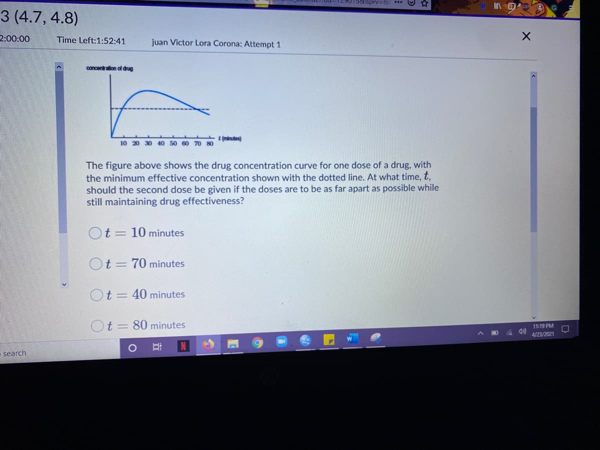 29015&ispv=8
3 (4.7, 4.8)
2:00:00
Time Left:1:52:41
juan Victor Lora Corona: Attempt 1
concentration of drug
t (minutes)
10 20 30 4O 50 60 70 80
The figure above shows the drug concentration curve for one dose of a drug, with
the minimum effective concentration shown with the dotted line. At what time, t,
should the second dose be given if the doses are to be as far apart as possible while
still maintaining drug effectiveness?
Ot= 10 minutes
Ot = 70 minutes
Ot= 40 minutes
Ot = 80 minutes
11:19 PM
40)
4/23/2021
search
