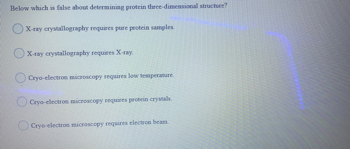 Below which is false about determining protein three-dimensional structure?
OX-ray crystallography requires pure protein samples.
X-ray crystallography requires X-ray.
Cryo-electron microscopy requires low temperature.
O Cryo-electron microscopy requires protein crystals.
O Cryo-electron microscopy requires electron beam.
