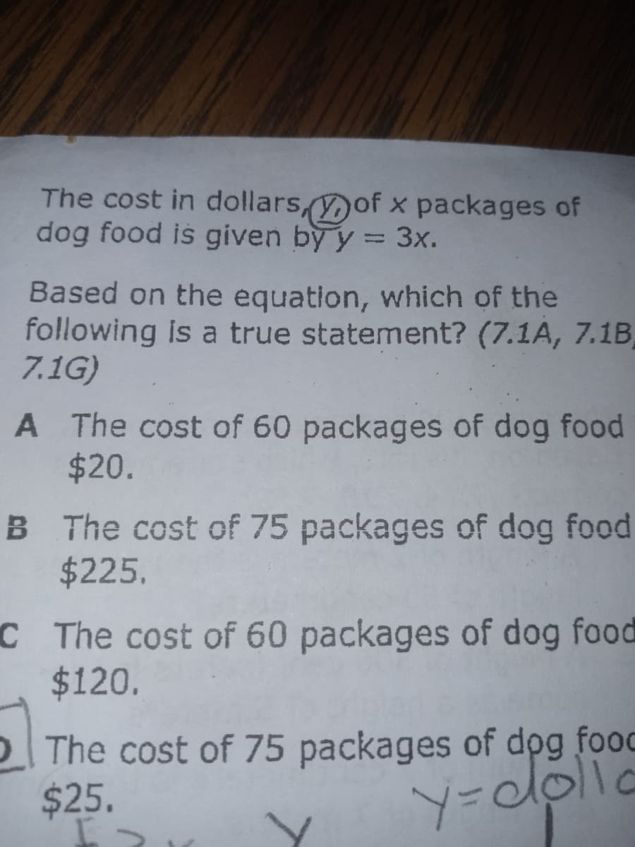 The cost in dollars,of x packages of
dog food is given by y = 3x.
Based on the equation, which of the
following is a true statement? (7.1A, 7.1B,
7.1G)
A The cost of 60 packages of dog food
$20.
B The cost of 75 packages of dog food
$225.
C The cost of 60 packages of dog food
$120.
The cost of 75 packages of dog food
$25.
Y=cdolic
