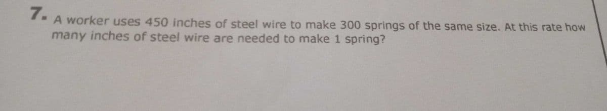 7.
A worker uses 450 inches of steel wire to make 300 springs of the same size. At this rate how
many inches of steel wire are needed to make 1 spring?
