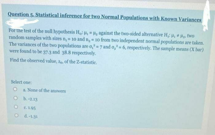 Question 5. Statistical inference for two Normal Populations with Known Variances
For the test of the null hypothesis H,: H, = H2 against the two-sided alternative H,: , l, two
random samples with sizes n, = 1o and n = 10 from two independent normal populations are taken.
The variances of the two populations are o, =7 and o, = 6, respectively. The sample means (X bar)
were found to be 37-3 and 38.8 respectively.
%3D
Find the observed value, zo, of the Z-statistic.
Select one:
a. None of the answers
O b.-2.13
O C.1.95
O d.-1.31
