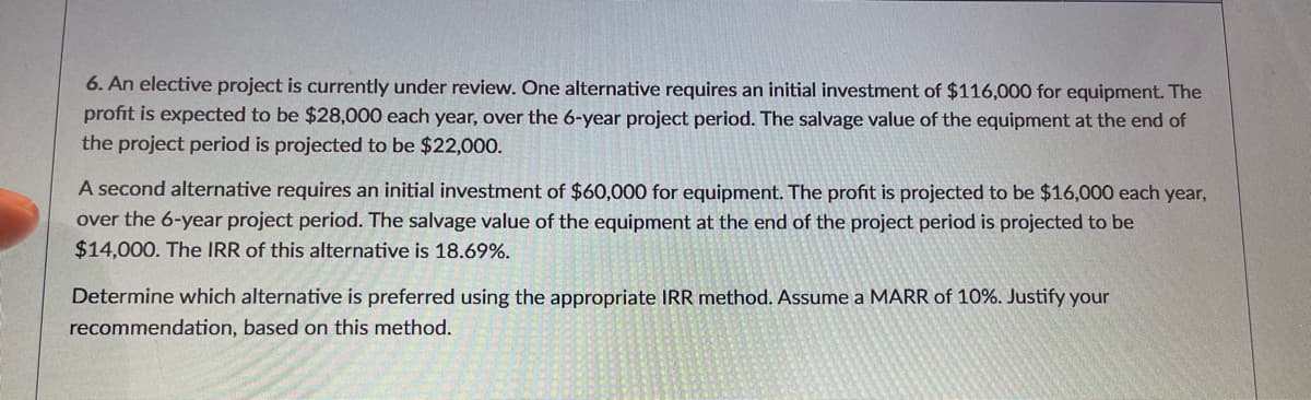 6. An elective project is currently under review. One alternative requires an initial investment of $116,000 for equipment. The
profit is expected to be $28,000 each year, over the 6-year project period. The salvage value of the equipment at the end of
the project period is projected to be $22,000.
A second alternative requires an initial investment of $60,000 for equipment. The profit is projected to be $16,000 each year,
over the 6-year project period. The salvage value of the equipment at the end of the project period is projected to be
$14,000. The IRR of this alternative is 18.69%.
Determine which alternative is preferred using the appropriate IRR method. Assume a MARR of 10%. Justify your
recommendation, based on this method.
