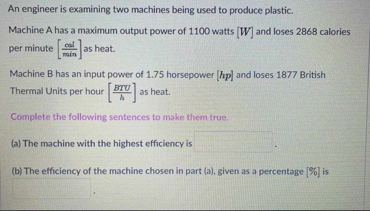 An engineer is examining two machines being used to produce plastic.
Machine A has a maximum output power of 1100 watts W and loses 2868 calories
per minute
cal
as heat.
min
Machine B has an input power of 1.75 horsepower [hp] and loses 1877 British
BTU
Thermal Units per hour
as heat.
h
Complete the following sentences to make them true,
(a) The machine with the highest efficiency is
(b) The efficiency of the machine chosen in part (a), given as a percentage [%] is
