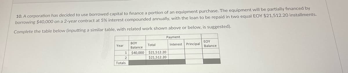 10. A corporation has decided to use borrowed capital to finance a portion of an equipment purchase. The equipment will be partially financed by
borrowing $40,000 on a 2-year contract at 5% interest compounded annually, with the loan to be repaid in two equal EOY $21,512.20 installments.
Complete the table below (inputting a similar table, with related work shown above or below, is suggested).
Payment
BOY
EOY
Year
Total
Interest
Principal
Balance
Balance
$40,000
$21,512.20
$21,512.20
Totals
