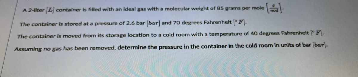 A 2-liter [L] container is filled with an ideal gas with a molecular weight of 85 grams per mole
mol
The container is stored at a pressure of 2.6 bar (bar] and 70 degrees Fahrenheit (°F).
The container is moved from its storage location to a cold room with a temperature of 40 degrees Fahrenheit ° F.
Assuming no gas has been removed, determine the pressure in the container in the cold room in units of bar (bar).
