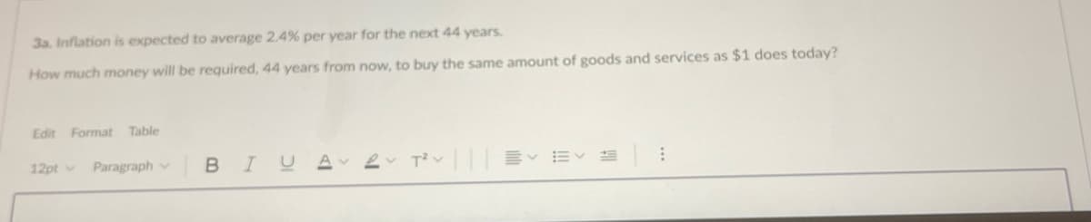 3a. Inflation is expected to average 2.4% per year for the next 44 years.
How much money will be required, 44 years from now, to buy the same amount of goods and services as $1 does today?
Edit
Format Table
12pt Paragraph v
BIU
