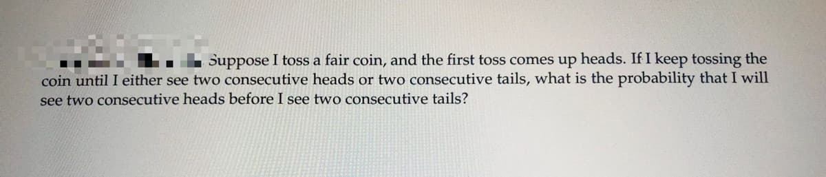 Suppose I toss a fair coin, and the first toss comes up heads. If I keep tossing the
.
coin until I either see two consecutive heads or two consecutive tails, what is the probability that I will
see two consecutive heads before I see two consecutive tails?
