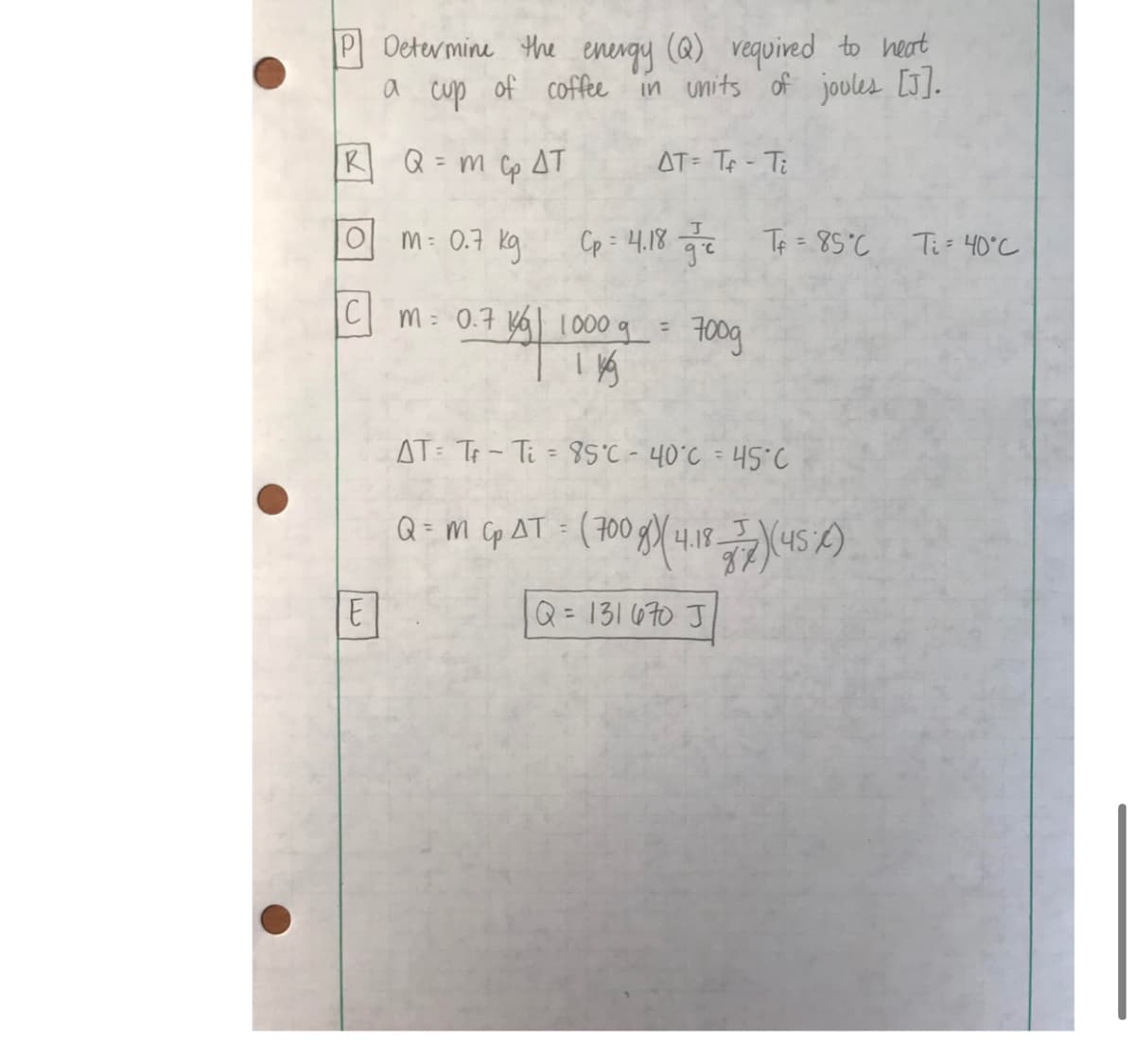 P Determine the energy (@) vequived to heat
a
cup
of coffee in units of joules [J].
RQ= m cp AT
AT= TA - Ti
%3D
OM: 0.7 kg
Cp = 4.18 Te Te = 85°C
Ti= 40°C
m= 0.7 yal 1000 q =
700g
AT: Tp- Ti = 8°C - 40°C = 45°C
Q = m Cp AT = (700 8X4.1845 2)
%3D
E
Q = 131670 J
%3D
