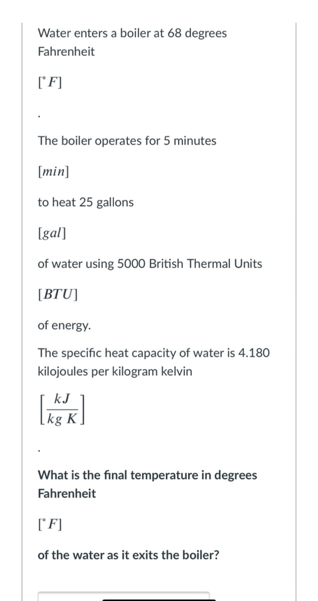 Water enters a boiler at 68 degrees
Fahrenheit
[F]
The boiler operates for 5 minutes
[min]
to heat 25 gallons
[gal]
of water using 5000 British Thermal Units
[BTU]
of energy.
The specific heat capacity of water
4.180
kilojoules per kilogram kelvin
kJ
What is the final temperature in degrees
Fahrenheit
['F]
of the water as it exits the boiler?
