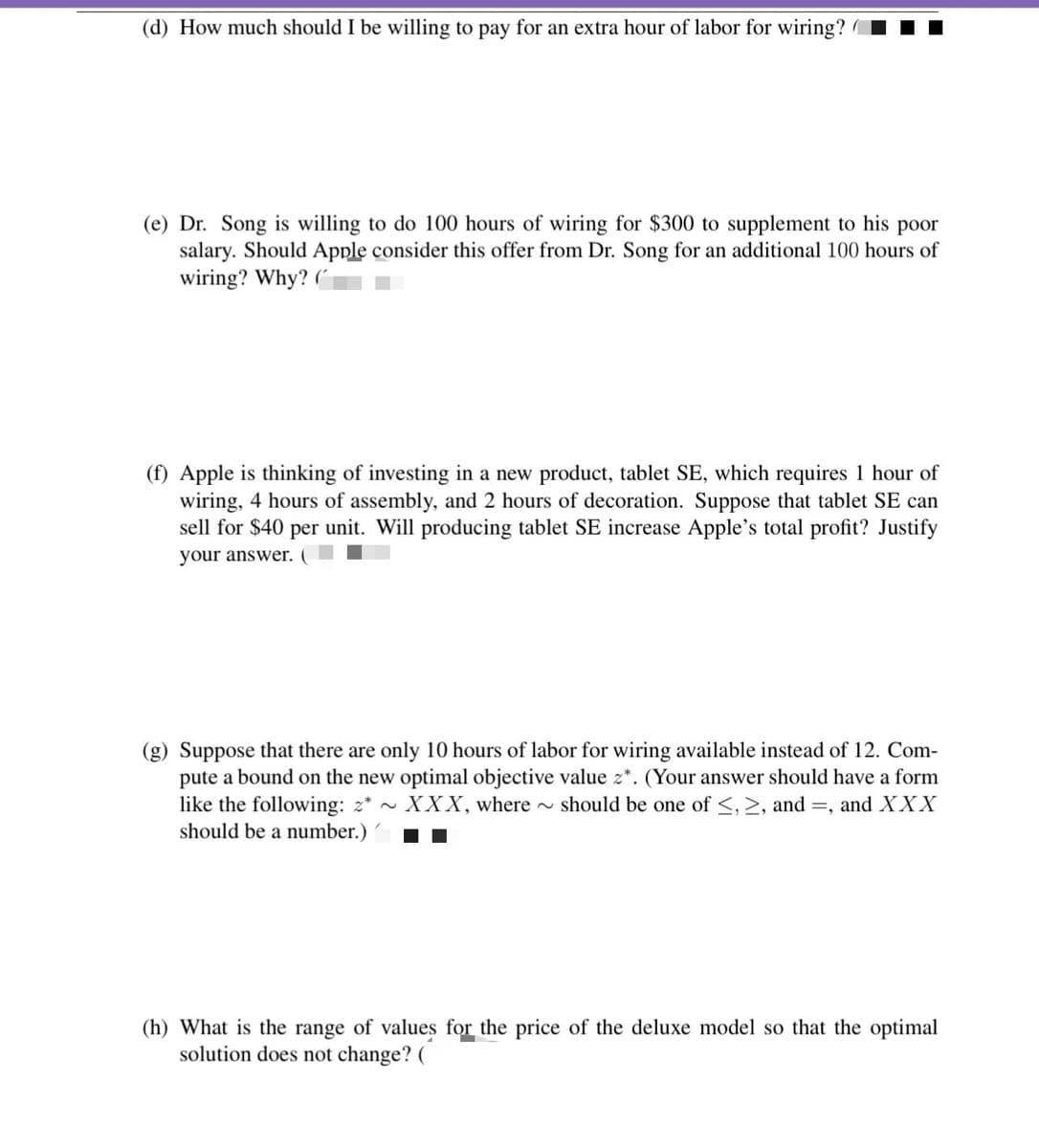 (d) How much should I be willing to pay for an extra hour of labor for wiring?
(e) Dr. Song is willing to do 100 hours of wiring for $300 to supplement to his poor
salary. Should Apple consider this offer from Dr. Song for an additional 100 hours of
wiring? Why? (
(f) Apple is thinking of investing in a new product, tablet SE, which requires 1 hour of
wiring, 4 hours of assembly, and 2 hours of decoration. Suppose that tablet SE can
sell for $40 per unit. Will producing tablet SE increase Apple's total profit? Justify
your answer. (
(g) Suppose that there are only 10 hours of labor for wiring available instead of 12. Com-
pute a bound on the new optimal objective value z*. (Your answer should have a form
like the following: 2* ~ XXX, where should be one of <, 2, and =, and XXX
should be a number.)
(h) What is the range of values for the price of the deluxe model so that the optimal
solution does not change? (
